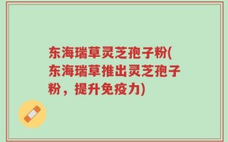 东海瑞草灵芝孢子粉(东海瑞草推出灵芝孢子粉，提升免疫力)