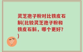 灵芝孢子粉对比铁皮石斛(比较灵芝孢子粉和铁皮石斛，哪个更好？)
