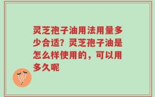 灵芝孢子油用法用量多少合适？灵芝孢子油是怎么样使用的，可以用多久呢