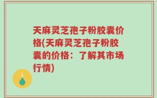 天麻灵芝孢子粉胶囊价格(天麻灵芝孢子粉胶囊的价格：了解其市场行情)