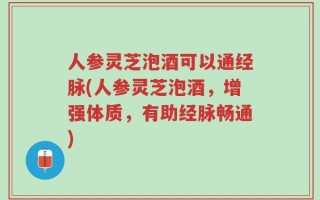 人参灵芝泡酒可以通经脉(人参灵芝泡酒，增强体质，有助经脉畅通)