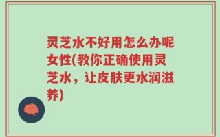 灵芝水不好用怎么办呢女性(教你正确使用灵芝水，让皮肤更水润滋养)