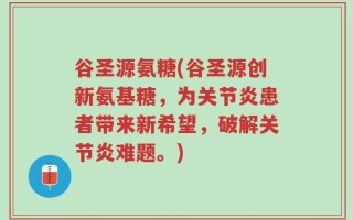 谷圣源氨糖(谷圣源创新氨基糖，为关节炎患者带来新希望，破解关节炎难题。)