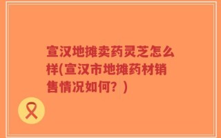 宣汉地摊卖药灵芝怎么样(宣汉市地摊药材销售情况如何？)