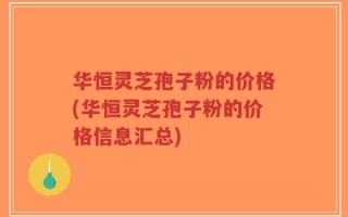 华恒灵芝孢子粉的价格(华恒灵芝孢子粉的价格信息汇总)