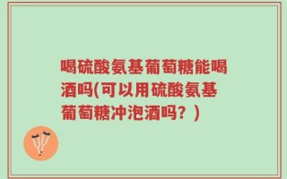 喝硫酸氨基葡萄糖能喝酒吗(可以用硫酸氨基葡萄糖冲泡酒吗？)