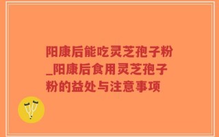 阳康后能吃灵芝孢子粉_阳康后食用灵芝孢子粉的益处与注意事项