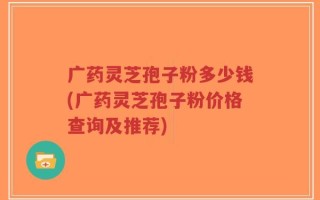 广药灵芝孢子粉多少钱(广药灵芝孢子粉价格查询及推荐)