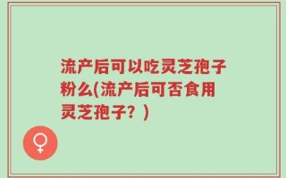 流产后可以吃灵芝孢子粉么(流产后可否食用灵芝孢子？)