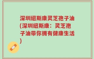 深圳纽斯康灵芝孢子油(深圳纽斯康：灵芝孢子油带你拥有健康生活)