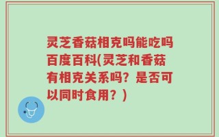 灵芝香菇相克吗能吃吗百度百科(灵芝和香菇有相克关系吗？是否可以同时食用？)