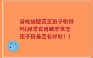 常吃破壁灵芝孢子粉好吗(经常食用破壁灵芝孢子粉是否有好处？)