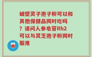 破壁灵子孢子粉可以和其他保健品同时吃吗 ？请问人参皂苷Rh2可以与灵芝孢子粉同时服用