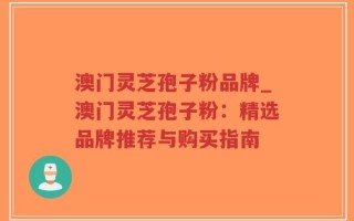 澳门灵芝孢子粉品牌_澳门灵芝孢子粉：精选品牌推荐与购买指南