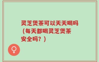 灵芝煲茶可以天天喝吗 (每天都喝灵芝煲茶安全吗？)
