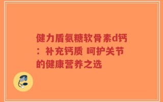 健力盾氨糖软骨素d钙：补充钙质 呵护关节的健康营养之选