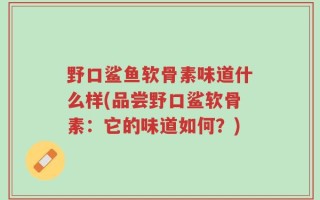 野口鲨鱼软骨素味道什么样(品尝野口鲨软骨素：它的味道如何？)