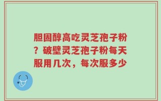胆固醇高吃灵芝孢子粉？破壁灵芝孢子粉每天服用几次，每次服多少