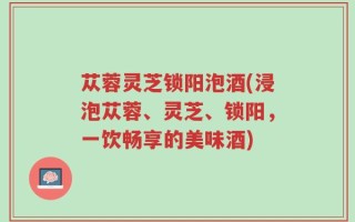 苁蓉灵芝锁阳泡酒(浸泡苁蓉、灵芝、锁阳，一饮畅享的美味酒)
