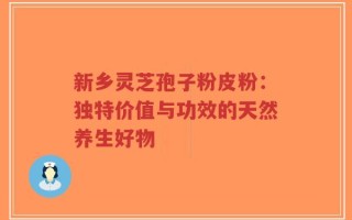 新乡灵芝孢子粉皮粉：独特价值与功效的天然养生好物