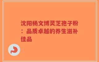 沈阳杨文博灵芝孢子粉：品质卓越的养生滋补佳品