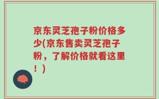 京东灵芝孢子粉价格多少(京东售卖灵芝孢子粉，了解价格就看这里！)