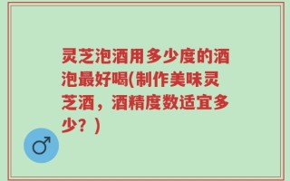 灵芝泡酒用多少度的酒泡最好喝(制作美味灵芝酒，酒精度数适宜多少？)