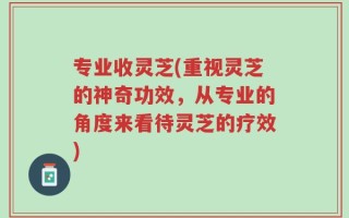 专业收灵芝(重视灵芝的神奇功效，从专业的角度来看待灵芝的疗效)