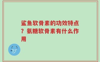鲨鱼软骨素的功效特点？氨糖软骨素有什么作用