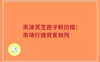 天津灵芝孢子粉价格：市场行情究竟如何
