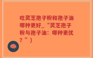 吃灵芝孢子粉和孢子油哪种更好_“灵芝孢子粉与孢子油：哪种更优？”)