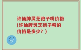 许仙牌灵芝孢子粉价格(许仙牌灵芝孢子粉的价格是多少？)