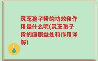 灵芝孢子粉的功效和作用是什么呢(灵芝孢子粉的健康益处和作用详解)