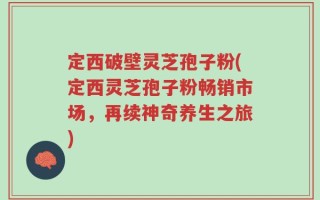 定西破壁灵芝孢子粉(定西灵芝孢子粉畅销市场，再续神奇养生之旅)