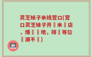 灵芝妹子米线营口(营口灵芝妹子开設米線店，爆紅當地，排隊等位熱潮不斷)