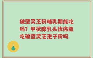 破壁灵芝粉哺乳期能吃吗？甲状腺乳头状癌能吃破壁灵芝孢子粉吗