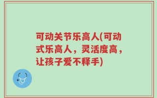 可动关节乐高人(可动式乐高人，灵活度高，让孩子爱不释手)
