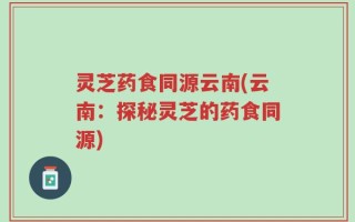 灵芝药食同源云南(云南：探秘灵芝的药食同源)