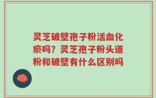 灵芝破壁孢子粉活血化瘀吗？灵芝孢子粉头道粉和破壁有什么区别吗