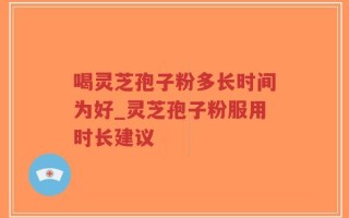 喝灵芝孢子粉多长时间为好_灵芝孢子粉服用时长建议
