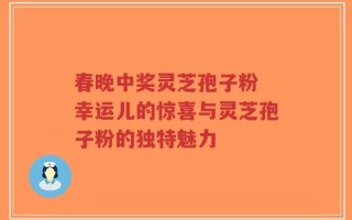 春晚中奖灵芝孢子粉 幸运儿的惊喜与灵芝孢子粉的独特魅力