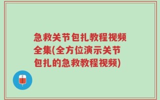 急救关节包扎教程视频全集(全方位演示关节包扎的急救教程视频)