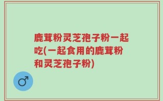 鹿茸粉灵芝孢子粉一起吃(一起食用的鹿茸粉和灵芝孢子粉)