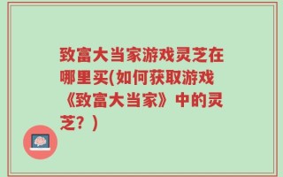 致富大当家游戏灵芝在哪里买(如何获取游戏《致富大当家》中的灵芝？)