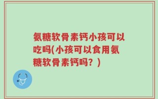 氨糖软骨素钙小孩可以吃吗(小孩可以食用氨糖软骨素钙吗？)