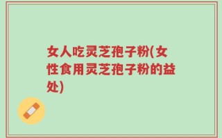 女人吃灵芝孢子粉(女性食用灵芝孢子粉的益处)
