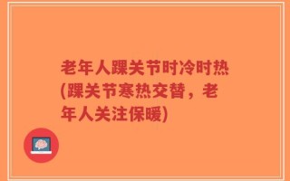 老年人踝关节时冷时热(踝关节寒热交替，老年人关注保暖)