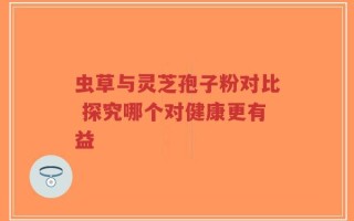 虫草与灵芝孢子粉对比 探究哪个对健康更有益