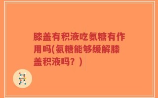 膝盖有积液吃氨糖有作用吗(氨糖能够缓解膝盖积液吗？)