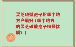 灵芝破壁孢子粉哪个地方产最好 (哪个地方的灵芝破壁孢子粉最优质？)